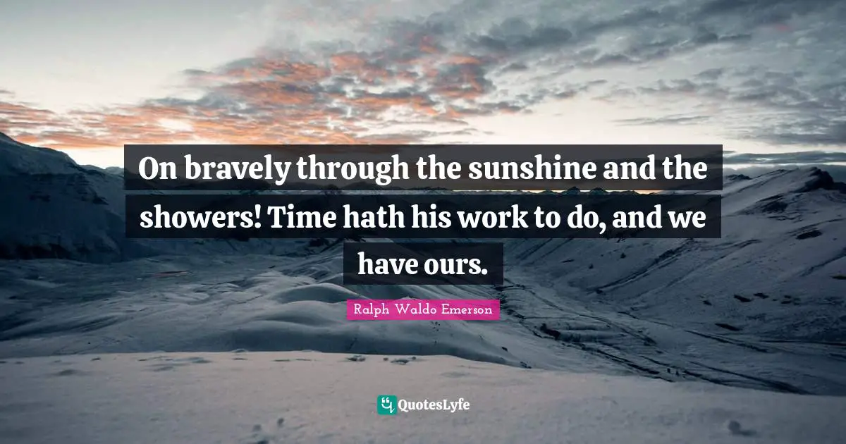 On bravely through the sunshine and the showers! Time hath his work to do, and we have ours.