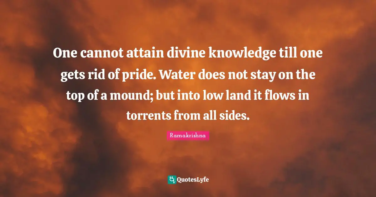 One cannot attain divine knowledge till one gets rid of pride. Water does not stay on the top of a mound; but into low land it flows in torrents from all sides.
