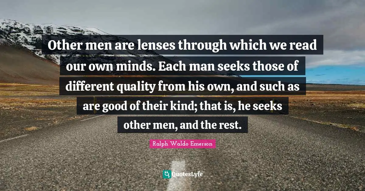 Other men are lenses through which we read our own minds. Each man seeks those of different quality from his own, and such as are good of their kind; that is, he seeks other men, and the rest.