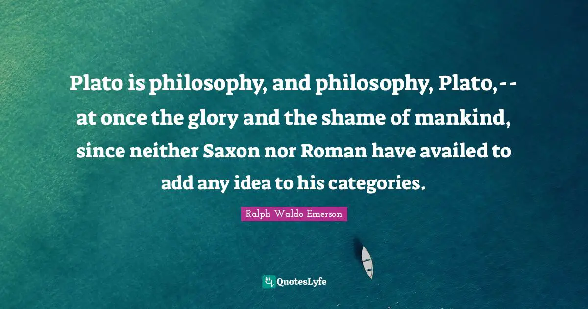 Plato is philosophy, and philosophy, Plato,--at once the glory and the shame of mankind, since neither Saxon nor Roman have availed to add any idea to his categories.