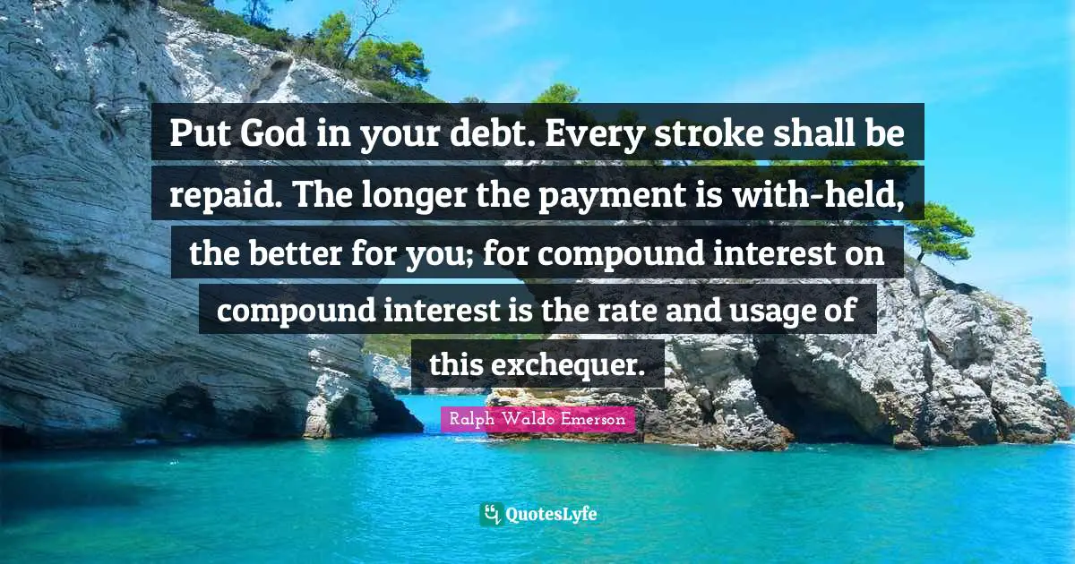 Put God in your debt. Every stroke shall be repaid. The longer the payment is with-held, the better for you; for compound interest on compound interest is the rate and usage of this exchequer.