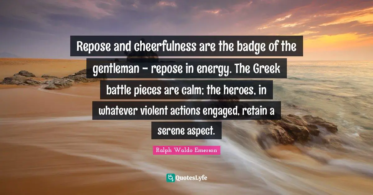Repose and cheerfulness are the badge of the gentleman - repose in energy. The Greek battle pieces are calm; the heroes, in whatever violent actions engaged, retain a serene aspect.