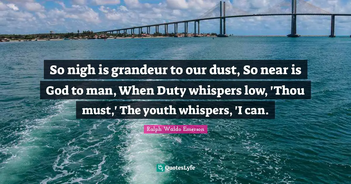 So nigh is grandeur to our dust, So near is God to man, When Duty whispers low, 'Thou must,' The youth whispers, 'I can.