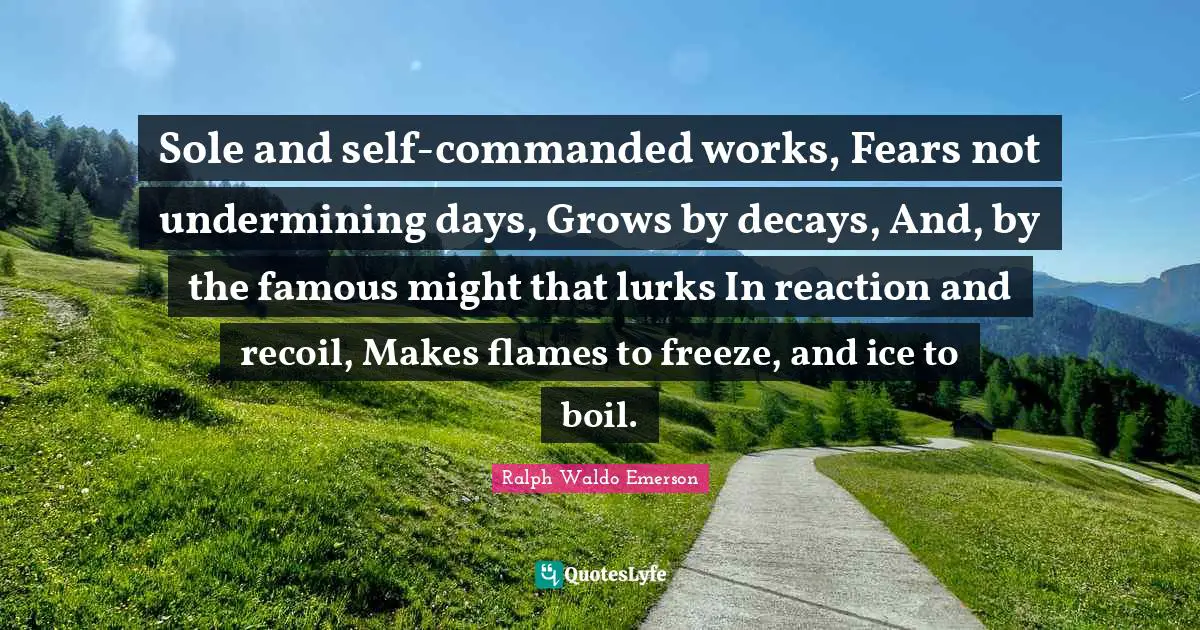 Sole and self-commanded works, Fears not undermining days, Grows by decays, And, by the famous might that lurks In reaction and recoil, Makes flames to freeze, and ice to boil.