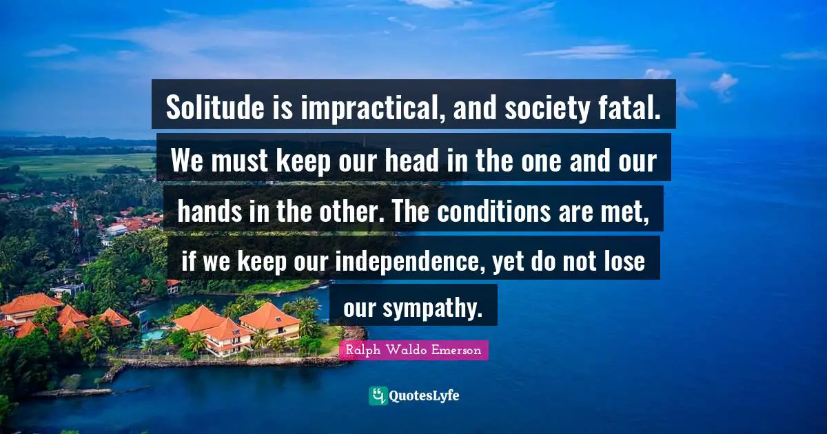 Solitude is impractical, and society fatal. We must keep our head in the one and our hands in the other. The conditions are met, if we keep our independence, yet do not lose our sympathy.