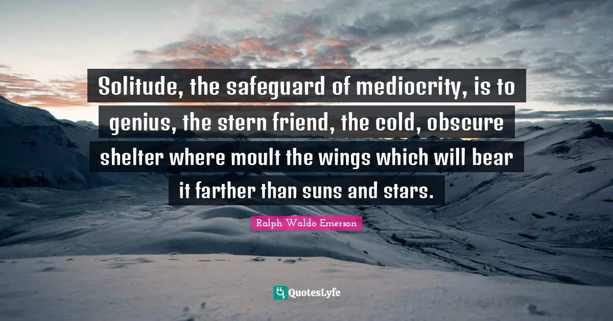 Solitude, the safeguard of mediocrity, is to genius, the stern friend, the cold, obscure shelter where moult the wings which will bear it farther than suns and stars.