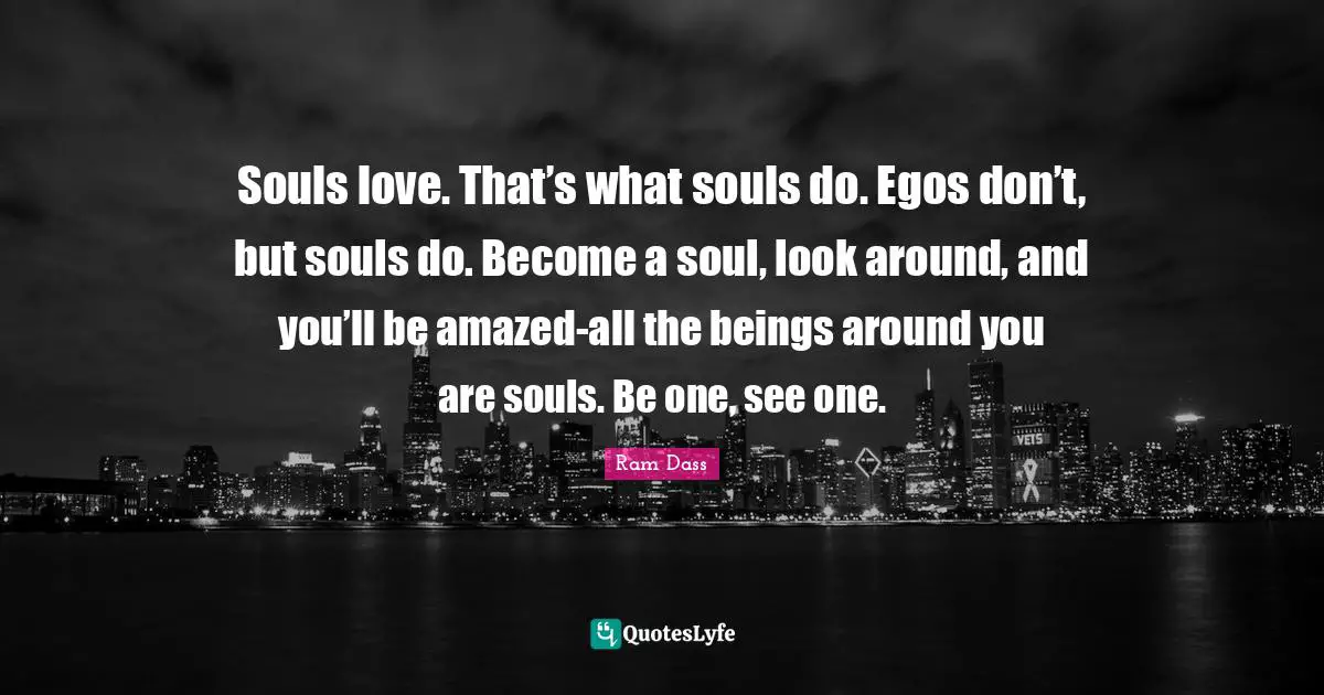 Ram Dass Quotes: "Souls love. That’s what souls do. Egos don’t, but souls do. Become a soul, look around, and you’ll be amazed-all the beings around you are souls. Be one, see one."