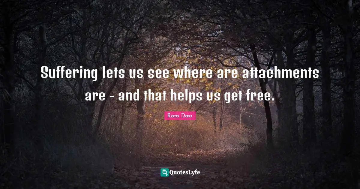 Suffering lets us see where are attachments are - and that helps us get free.