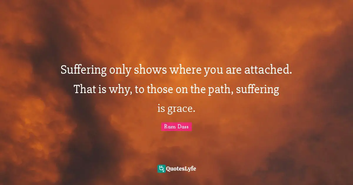 Ram Dass Quotes: "Suffering only shows where you are attached. That is why, to those on the path, suffering is grace."