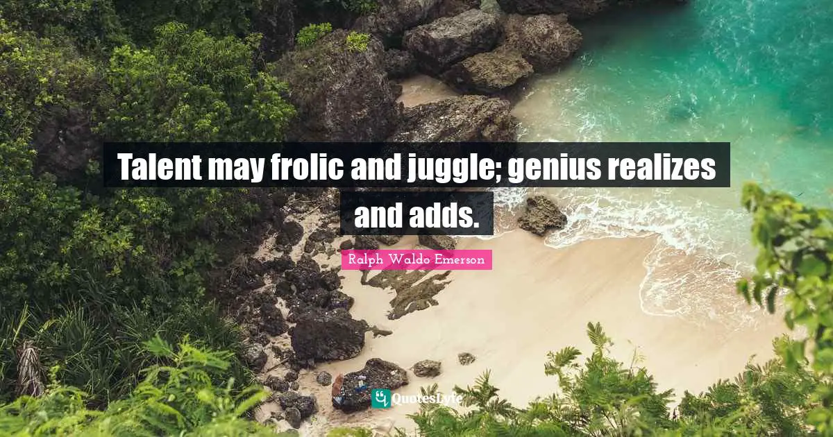 Talent may frolic and juggle; genius realizes and adds.