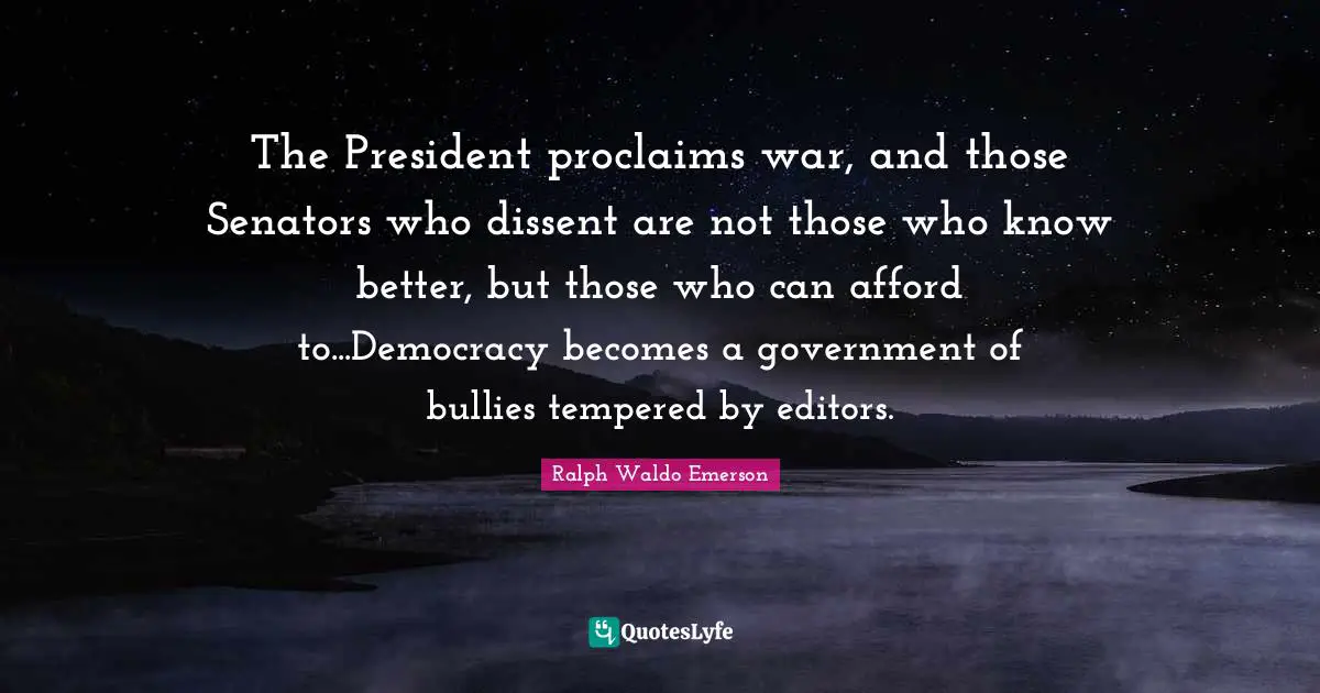 The President proclaims war, and those Senators who dissent are not those who know better, but those who can afford to...Democracy becomes a government of bullies tempered by editors.