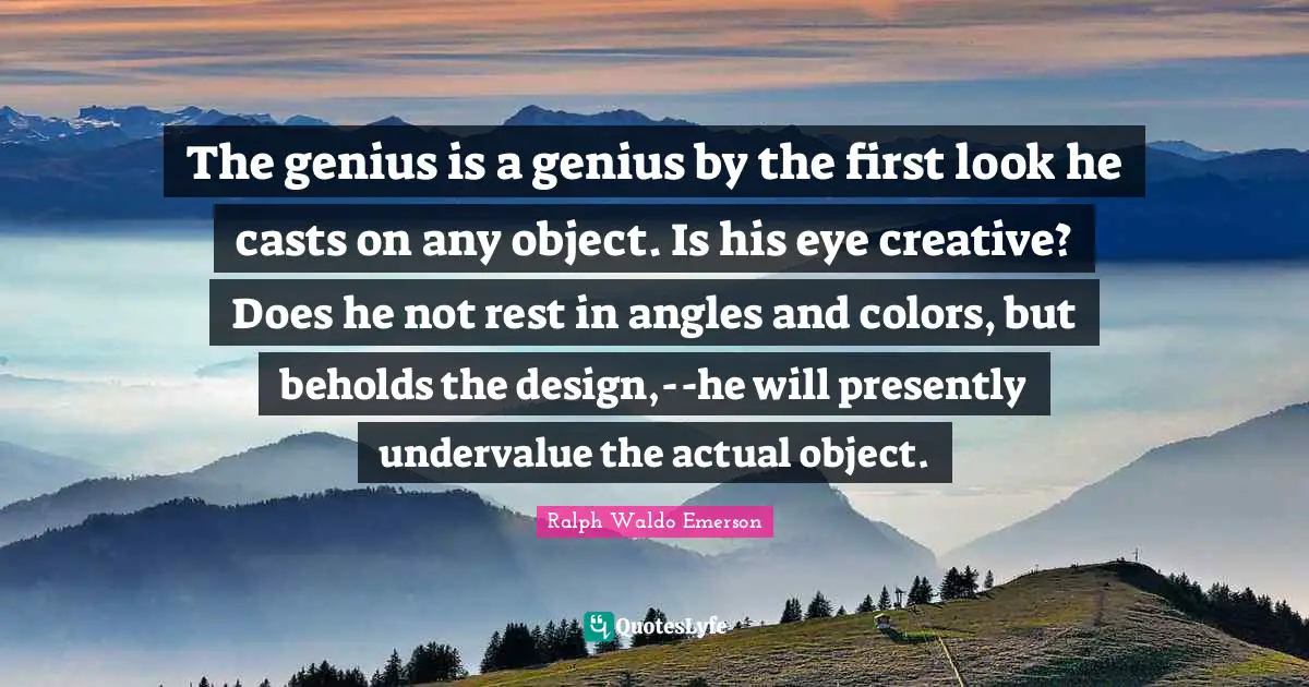 The genius is a genius by the first look he casts on any object. Is his eye creative? Does he not rest in angles and colors, but beholds the design,--he will presently undervalue the actual object.
