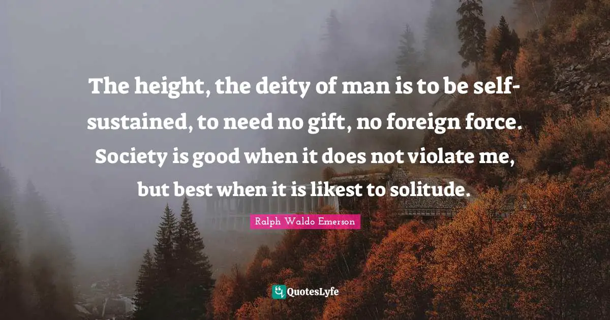 The height, the deity of man is to be self-sustained, to need no gift, no foreign force. Society is good when it does not violate me, but best when it is likest to solitude.