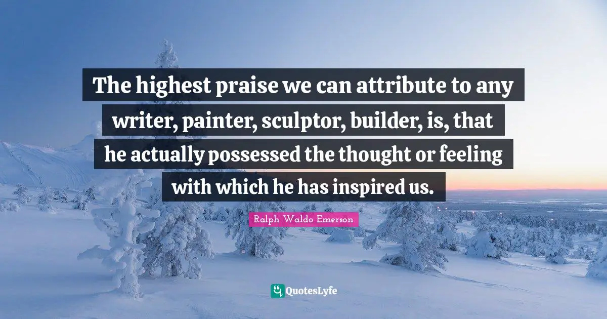 The highest praise we can attribute to any writer, painter, sculptor, builder, is, that he actually possessed the thought or feeling with which he has inspired us.