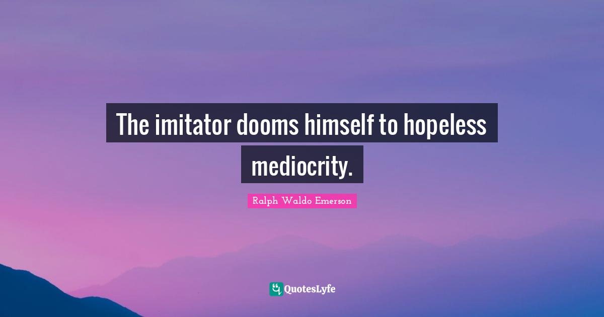 The imitator dooms himself to hopeless mediocrity.