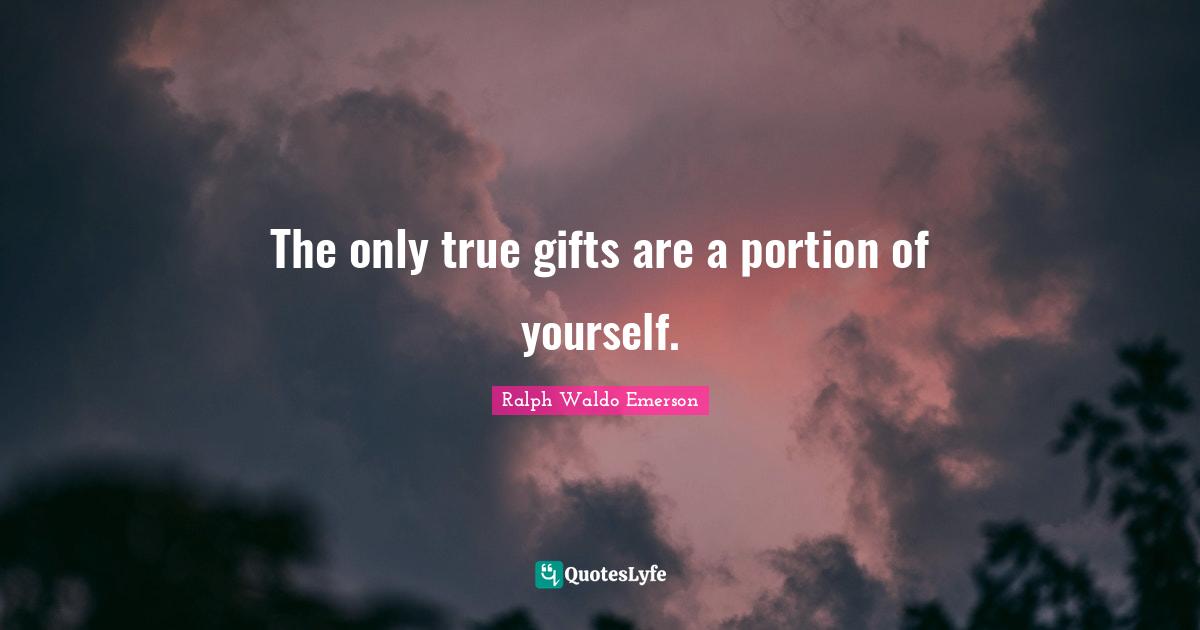 The only true gifts are a portion of yourself.