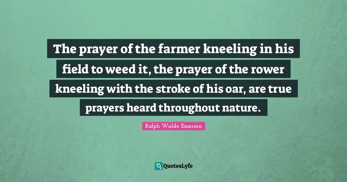 The prayer of the farmer kneeling in his field to weed it, the prayer of the rower kneeling with the stroke of his oar, are true prayers heard throughout nature.