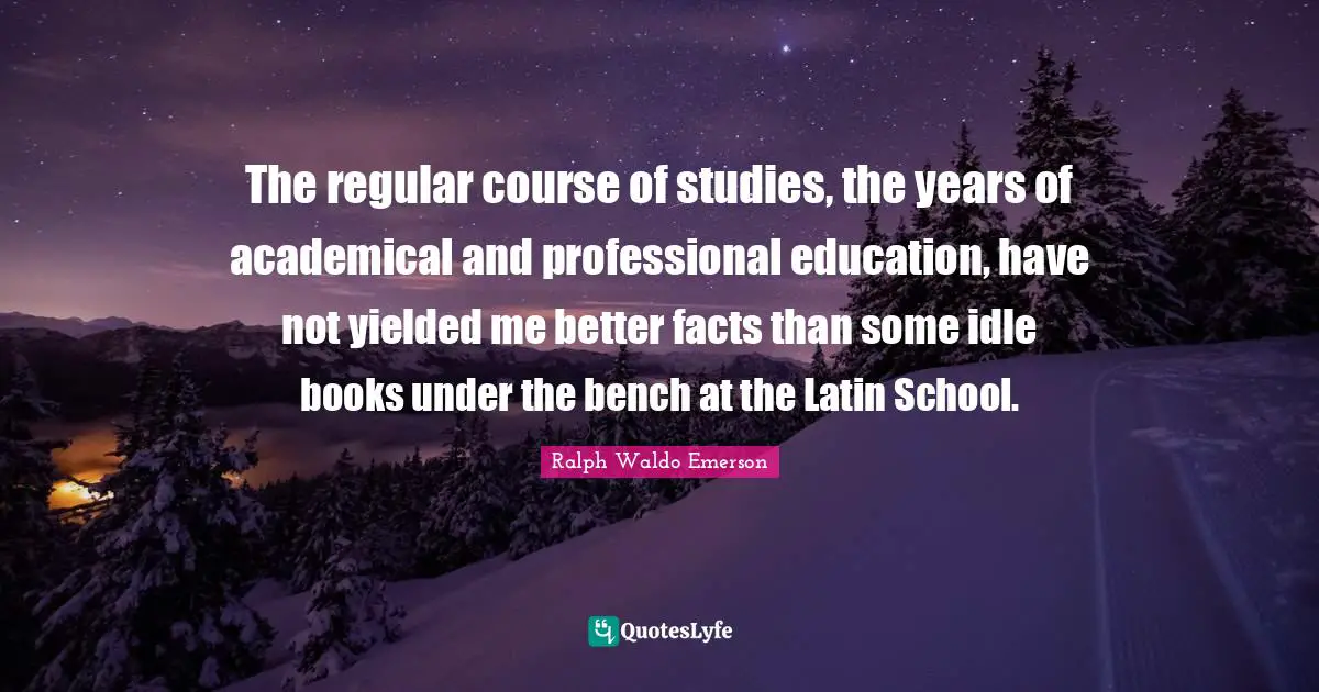 The regular course of studies, the years of academical and professional education, have not yielded me better facts than some idle books under the bench at the Latin School.