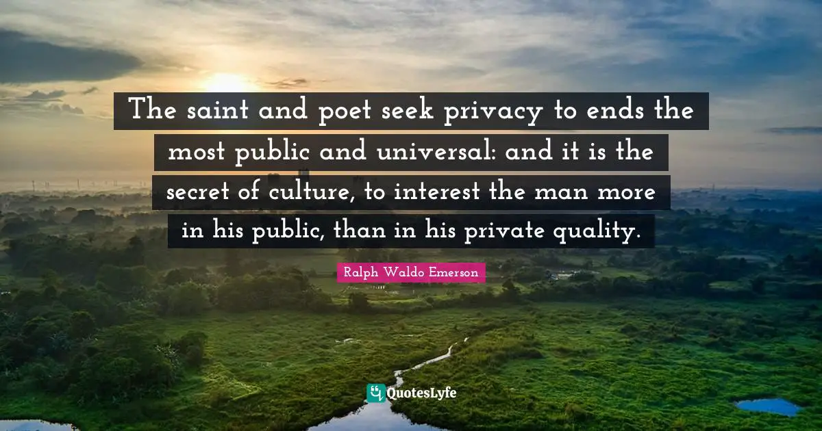 The saint and poet seek privacy to ends the most public and universal: and it is the secret of culture, to interest the man more in his public, than in his private quality.