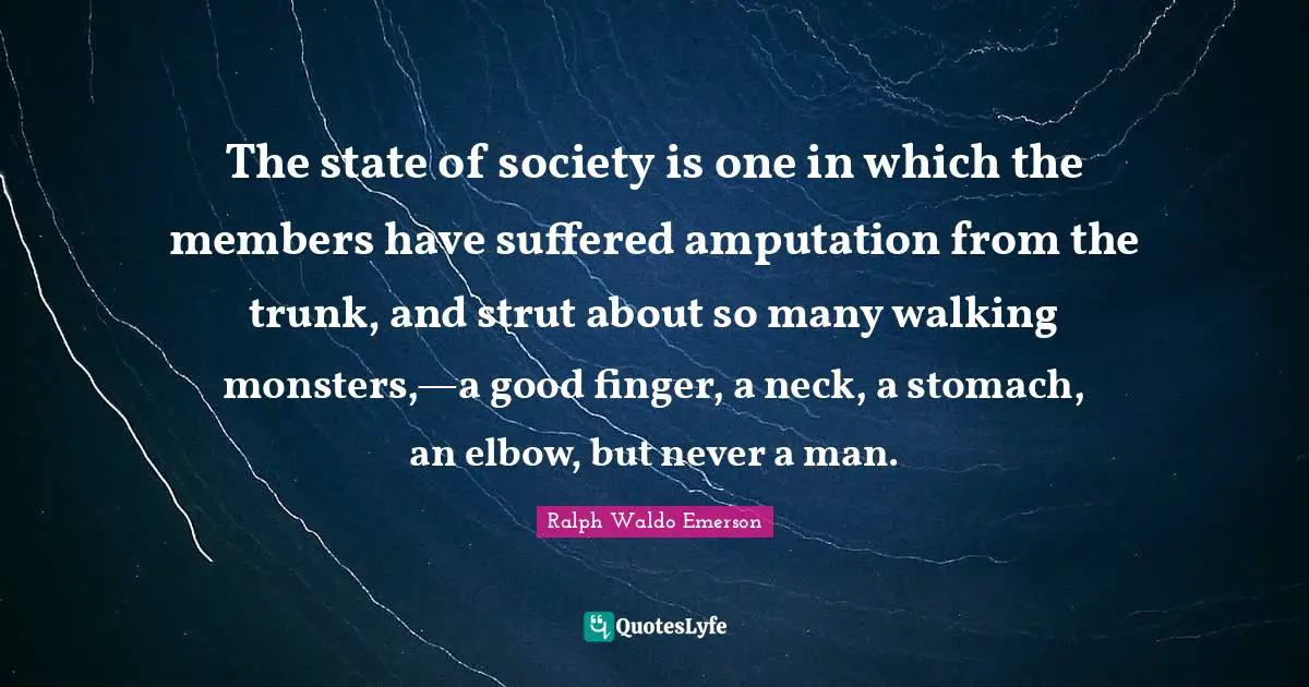 The state of society is one in which the members have suffered amputation from the trunk, and strut about so many walking monsters,—a good finger, a neck, a stomach, an elbow, but never a man.