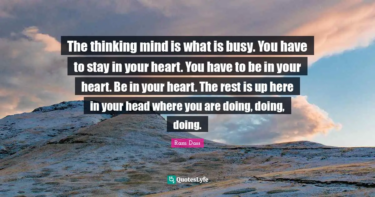The thinking mind is what is busy. You have to stay in your heart. You have to be in your heart. Be in your heart. The rest is up here in your head where you are doing, doing, doing.