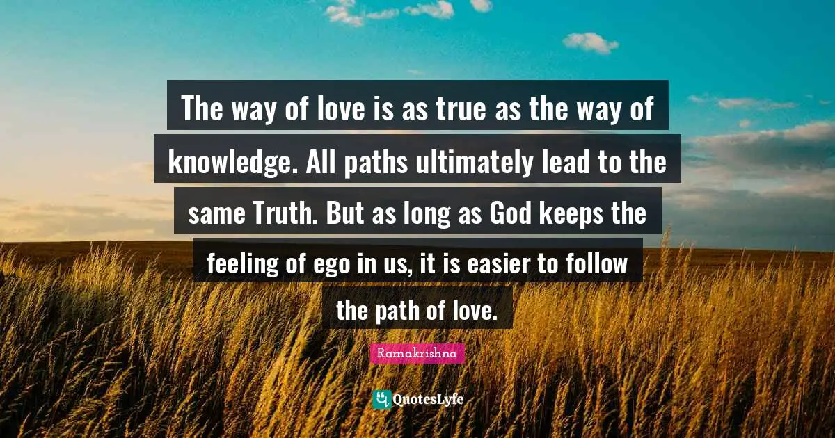 The way of love is as true as the way of knowledge. All paths ultimately lead to the same Truth. But as long as God keeps the feeling of ego in us, it is easier to follow the path of love.