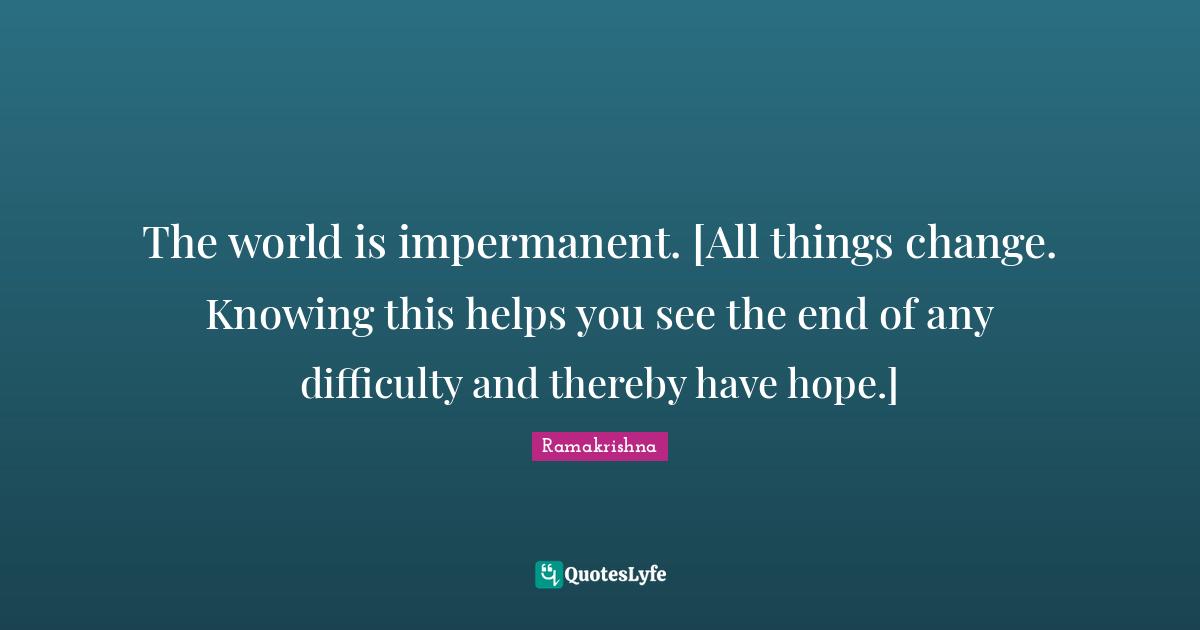 The world is impermanent. [All things change. Knowing this helps you see the end of any difficulty and thereby have hope.]