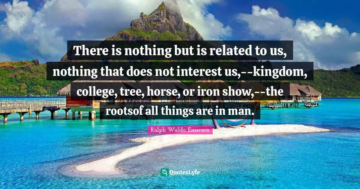There is nothing but is related to us, nothing that does not interest us,--kingdom, college, tree, horse, or iron show,--the rootsof all things are in man.