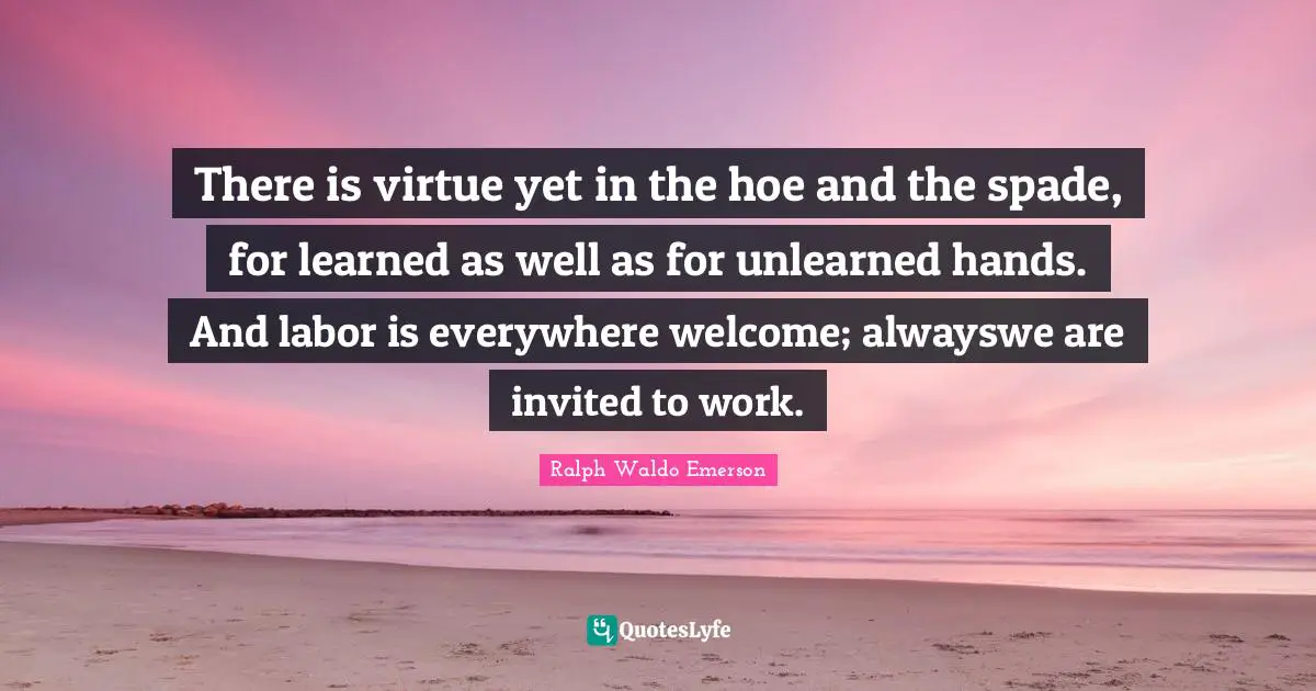 There is virtue yet in the hoe and the spade, for learned as well as for unlearned hands. And labor is everywhere welcome; alwayswe are invited to work.