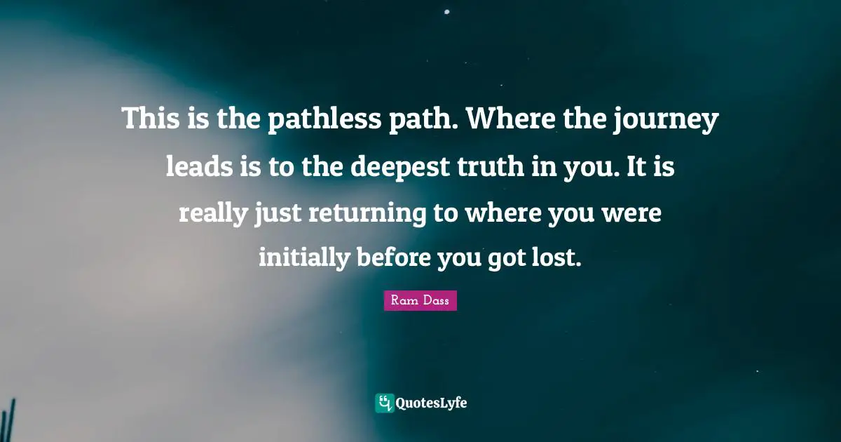 This is the pathless path. Where the journey leads is to the deepest truth in you. It is really just returning to where you were initially before you got lost.