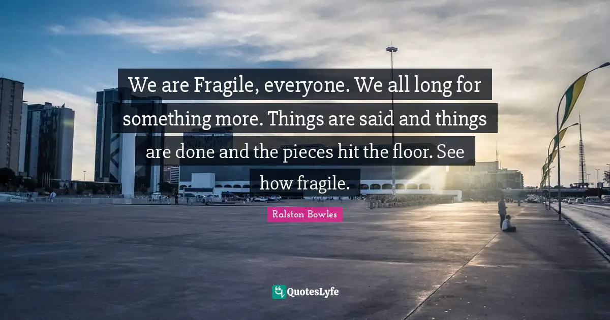 We are Fragile, everyone. We all long for something more. Things are said and things are done and the pieces hit the floor. See how fragile.