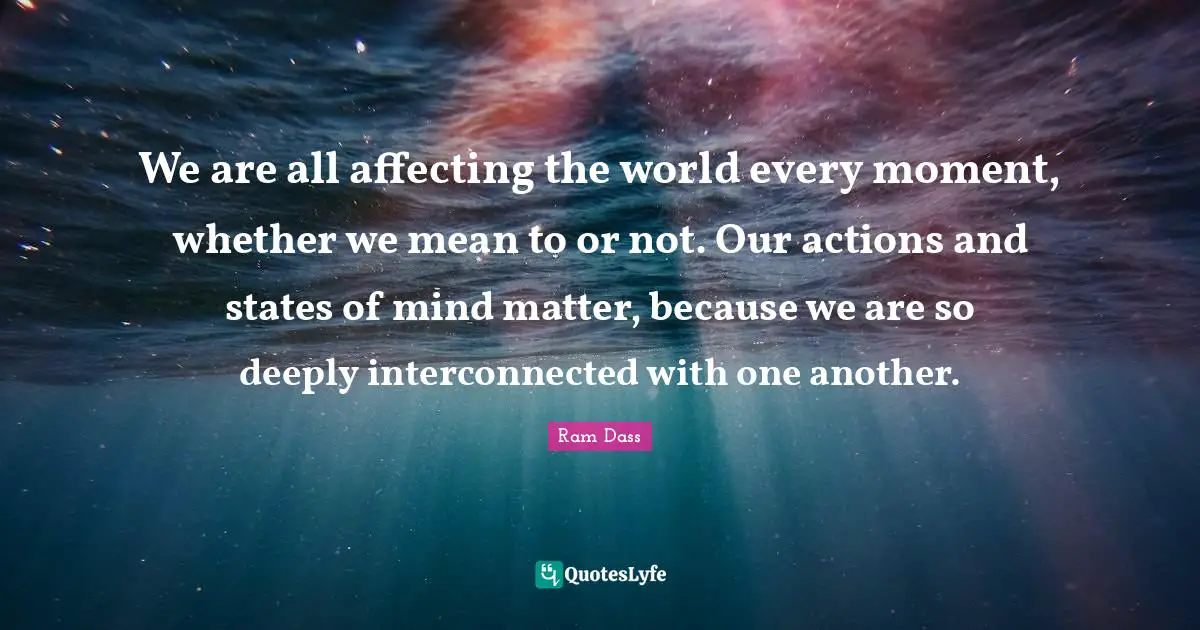 Actions Quotes: "We are all affecting the world every moment, whether we mean to or not. Our actions and states of mind matter, because we are so deeply interconnected with one another."