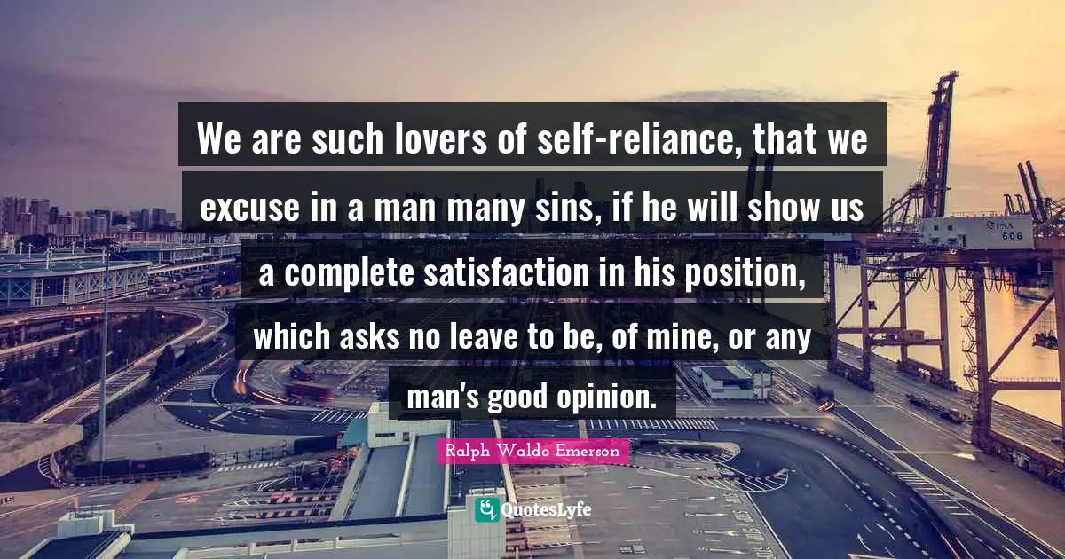 We are such lovers of self-reliance, that we excuse in a man many sins, if he will show us a complete satisfaction in his position, which asks no leave to be, of mine, or any man's good opinion.