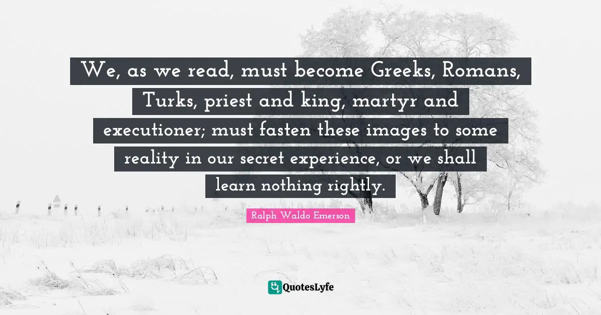We, as we read, must become Greeks, Romans, Turks, priest and king, martyr and executioner; must fasten these images to some reality in our secret experience, or we shall learn nothing rightly.