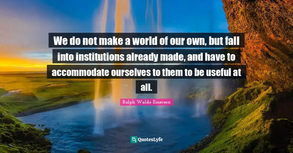 We do not make a world of our own, but fall into institutions already made, and have to accommodate ourselves to them to be useful at all.