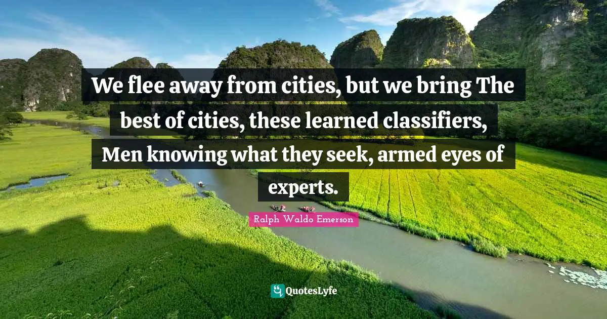 We flee away from cities, but we bring The best of cities, these learned classifiers, Men knowing what they seek, armed eyes of experts.
