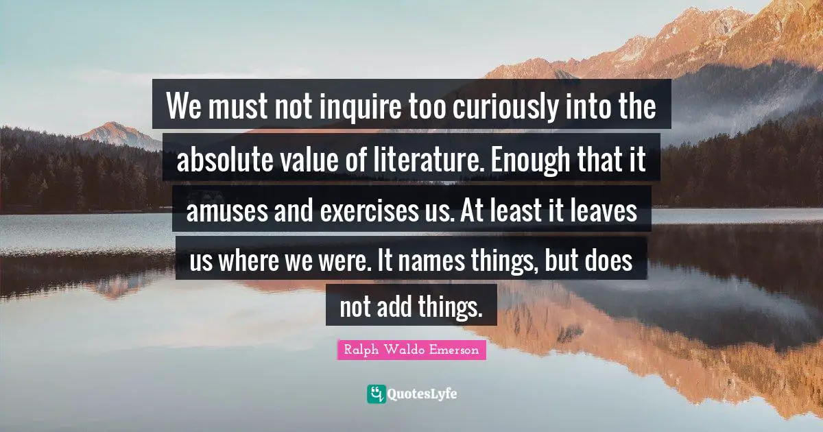We must not inquire too curiously into the absolute value of literature. Enough that it amuses and exercises us. At least it leaves us where we were. It names things, but does not add things.