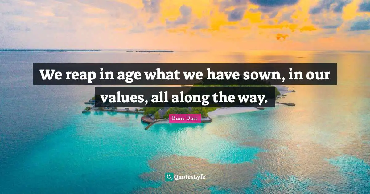 We reap in age what we have sown, in our values, all along the way.