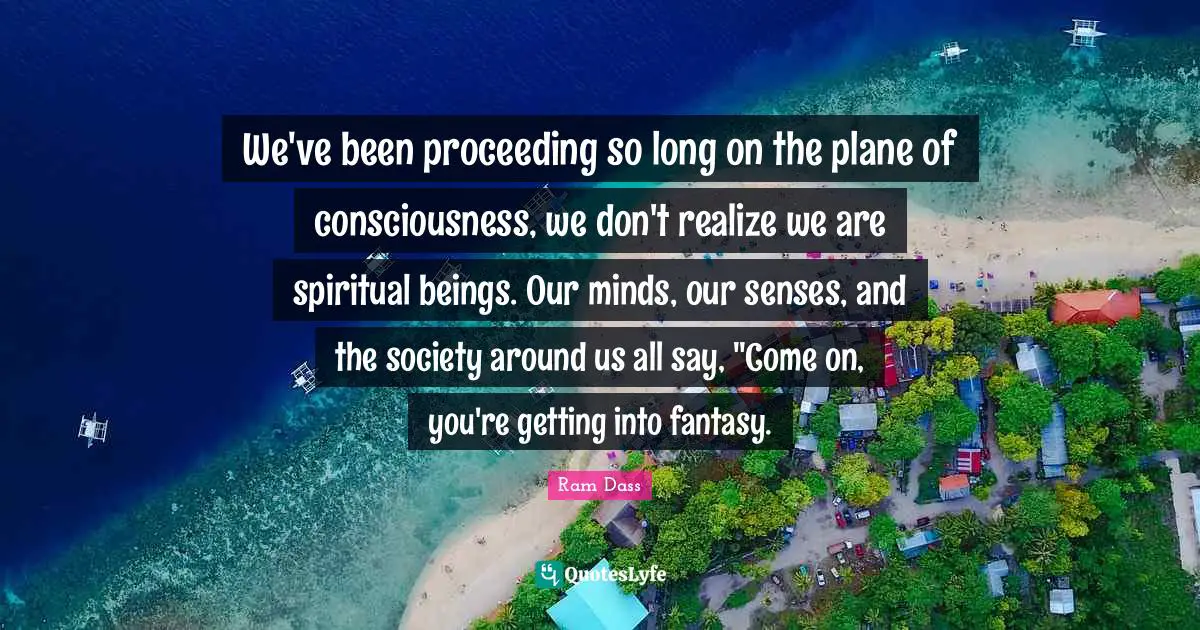 We've been proceeding so long on the plane of consciousness, we don't realize we are spiritual beings. Our minds, our senses, and the society around us all say, "Come on, you're getting into fantasy.