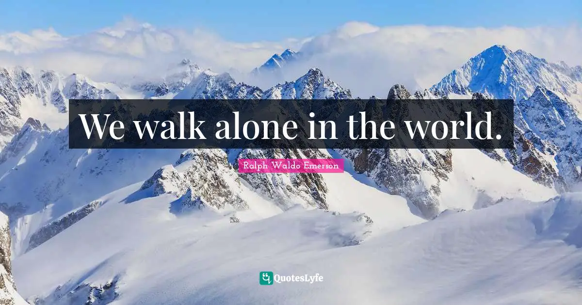 We walk alone in the world.