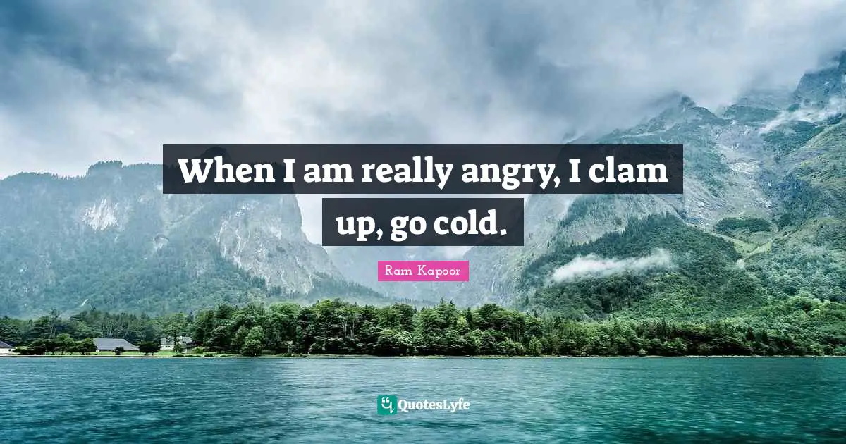 When I am really angry, I clam up, go cold.