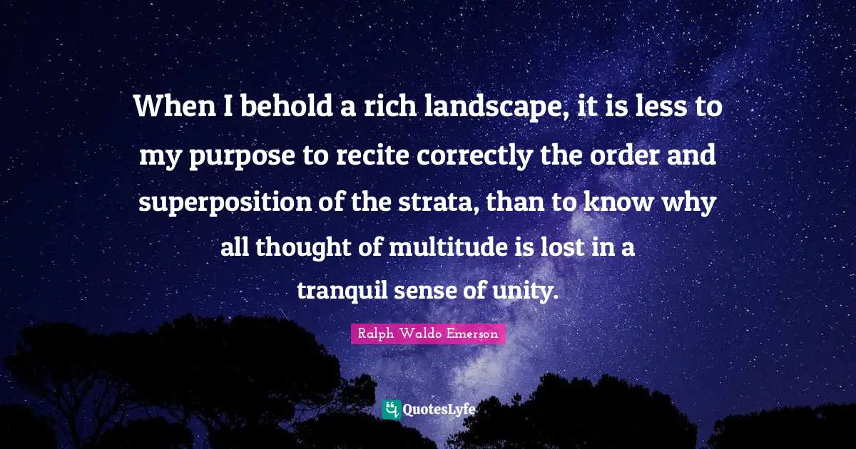 When I behold a rich landscape, it is less to my purpose to recite correctly the order and superposition of the strata, than to know why all thought of multitude is lost in a tranquil sense of unity.