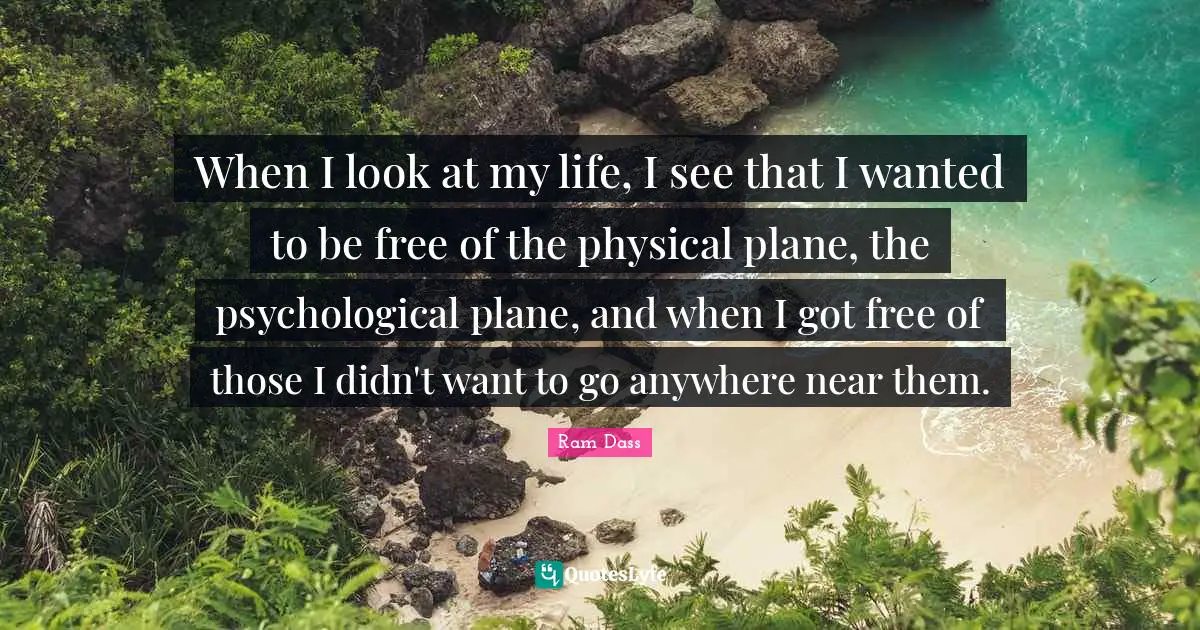 When I look at my life, I see that I wanted to be free of the physical plane, the psychological plane, and when I got free of those I didn't want to go anywhere near them.