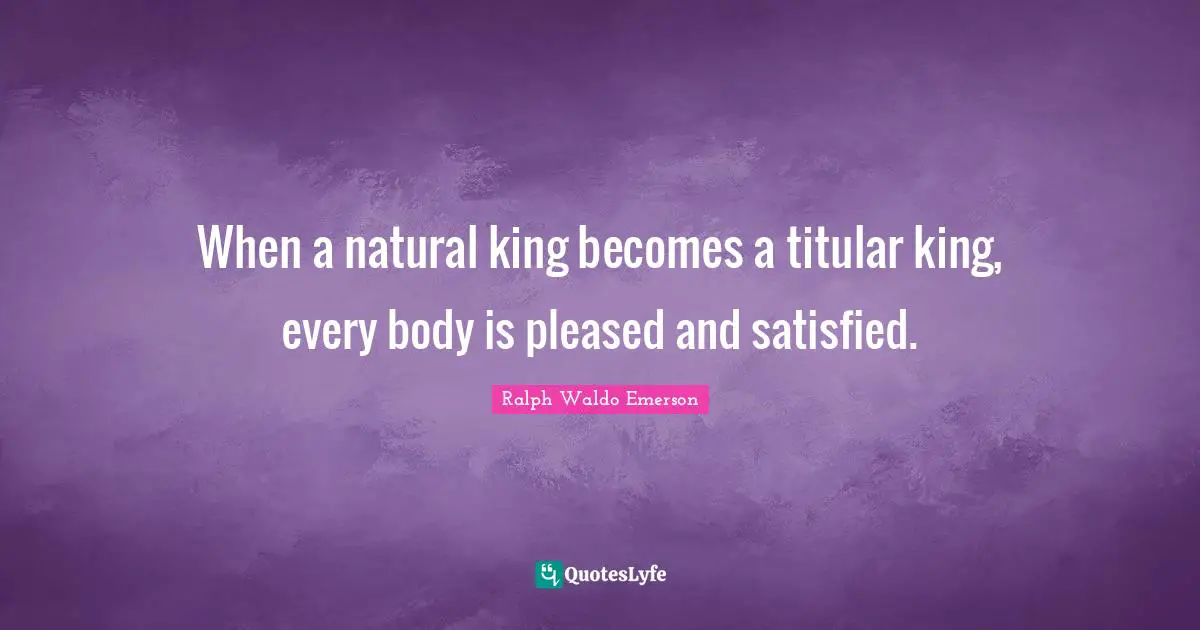 When a natural king becomes a titular king, every body is pleased and satisfied.