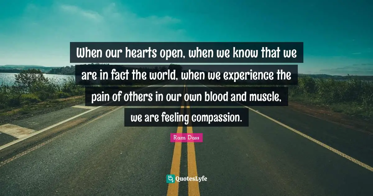 When our hearts open, when we know that we are in fact the world, when we experience the pain of others in our own blood and muscle, we are feeling compassion.