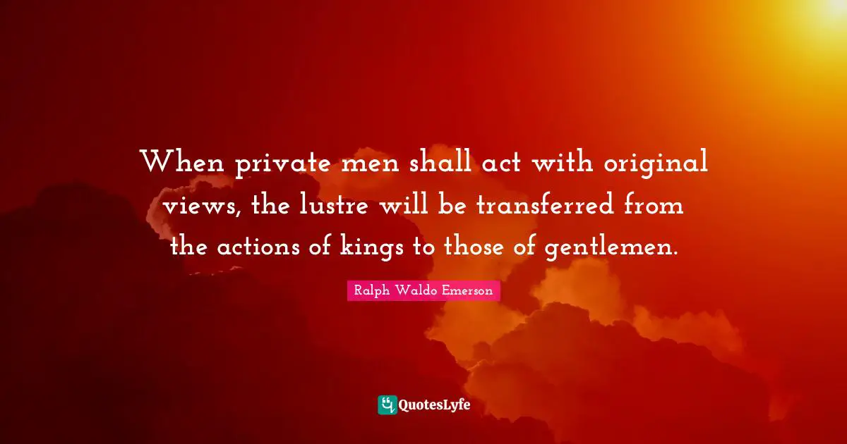 When private men shall act with original views, the lustre will be transferred from the actions of kings to those of gentlemen.