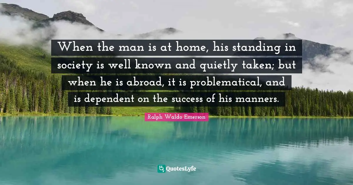 When the man is at home, his standing in society is well known and quietly taken; but when he is abroad, it is problematical, and is dependent on the success of his manners.