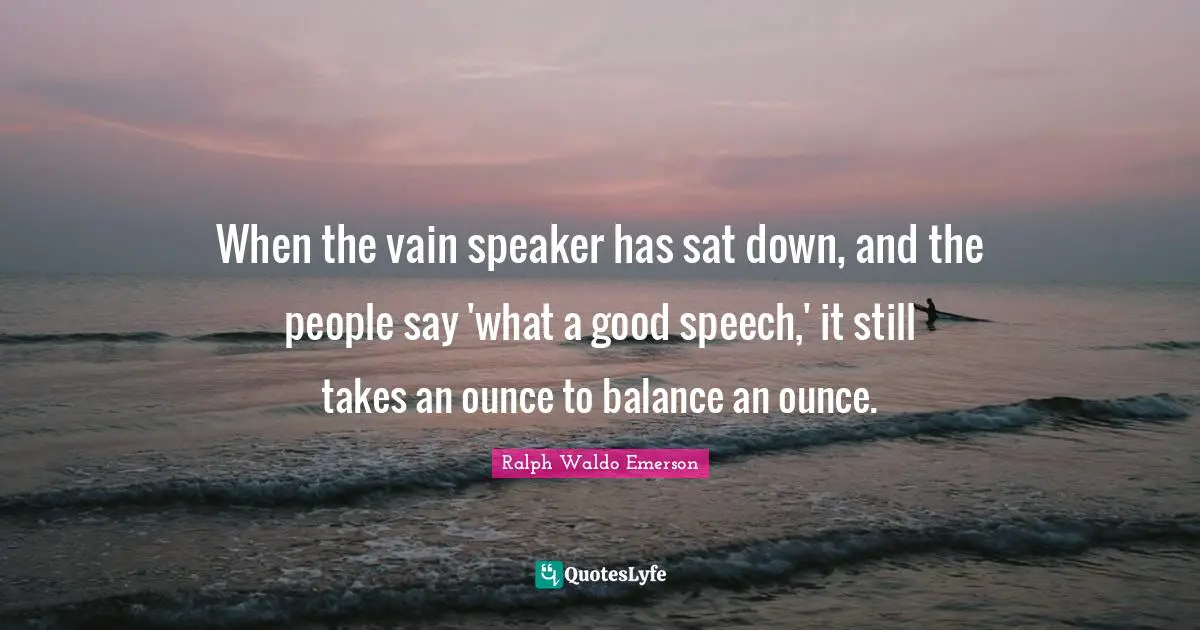 When the vain speaker has sat down, and the people say 'what a good speech,' it still takes an ounce to balance an ounce.