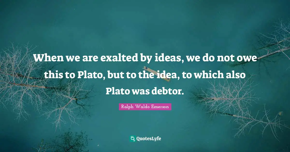 When we are exalted by ideas, we do not owe this to Plato, but to the idea, to which also Plato was debtor.
