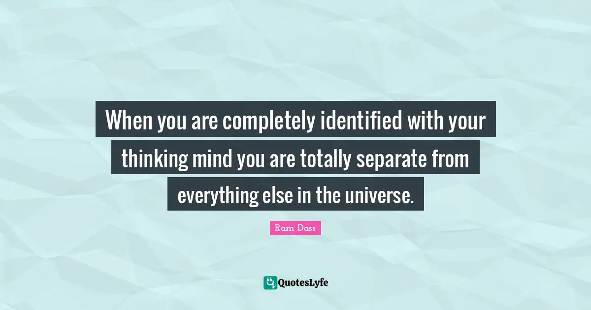 When you are completely identified with your thinking mind you are totally separate from everything else in the universe.